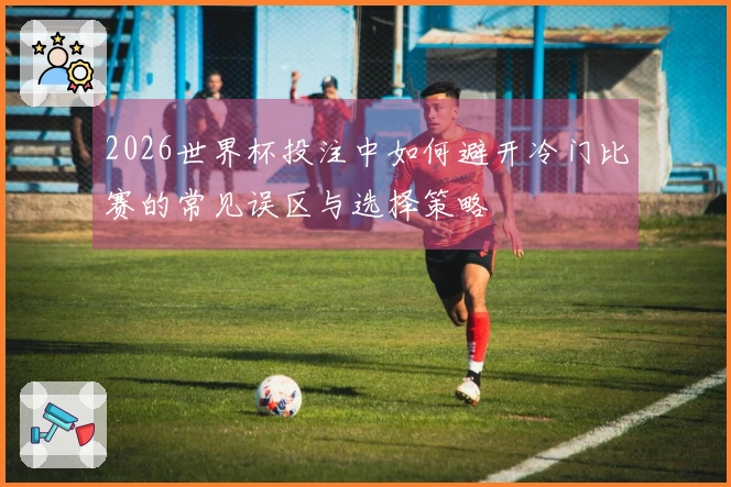 2026世界杯投注中如何避开冷门比赛的常见误区与选择策略