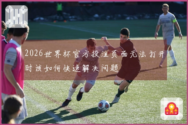 2026世界杯官方投注页面无法打开时该如何快速解决问题