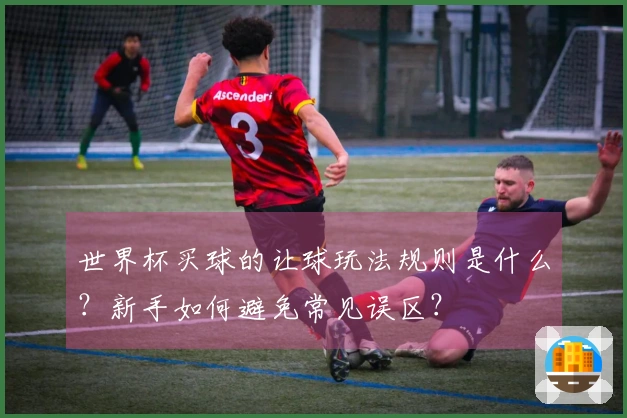 世界杯买球的让球玩法规则是什么？新手如何避免常见误区？