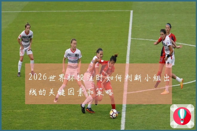 2026世界杯投注时如何判断小组出线的关键因素和策略