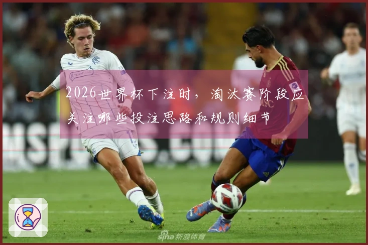 2026世界杯下注时,淘汰赛阶段应关注哪些投注思路和规则细节