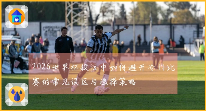 2026世界杯投注中如何避开冷门比赛的常见误区与选择策略