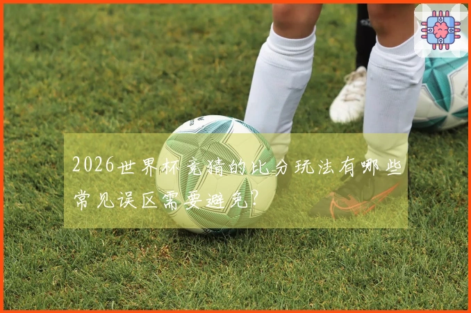 2026世界杯竞猜的比分玩法有哪些常见误区需要避免?